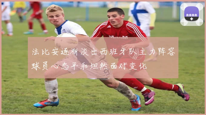 法比安逐渐淡出西班牙队主力阵容球员心态平和坦然面对变化
