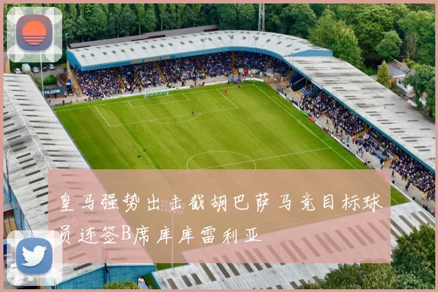 皇马强势出击截胡巴萨马竞目标球员连签B席库库雷利亚