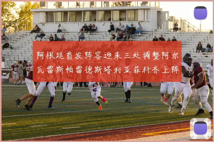 阿根廷首发阵容迎来三处调整阿尔瓦雷斯帕雷德斯塔利亚菲科齐上阵