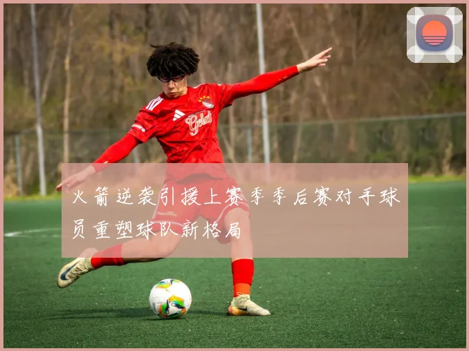 火箭逆袭引援上赛季季后赛对手球员重塑球队新格局