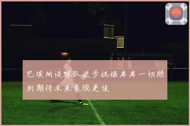 巴埃纳谈球队进步祝福库库一切顺利期待未来表现更佳