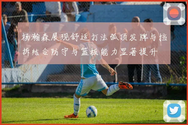 杨瀚森展现舒适打法弧顶发牌与挡拆结合防守与篮板能力显著提升
