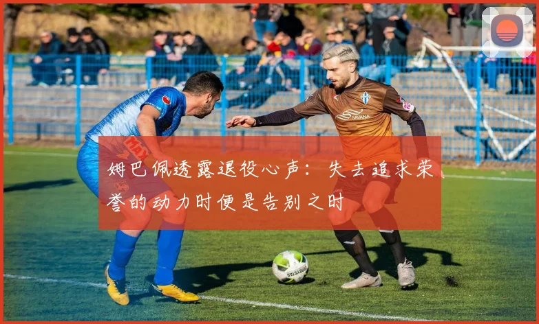 姆巴佩透露退役心声：失去追求荣誉的动力时便是告别之时