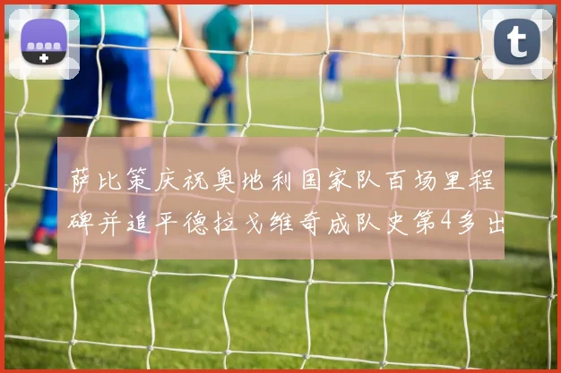 萨比策庆祝奥地利国家队百场里程碑并追平德拉戈维奇成队史第4多出场者