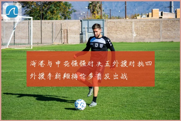 海港与申花强强对决五外援对抗四外援李新翔梅伦多首发出战