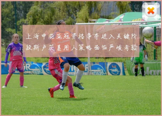 上海申花亚冠资格争夺进入关键阶段斯卢茨基用人策略面临严峻考验