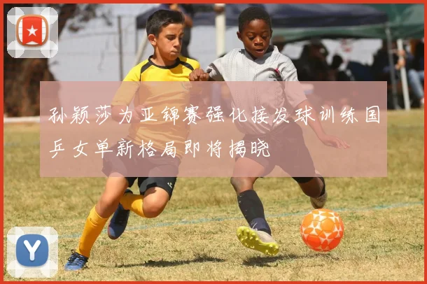 孙颖莎为亚锦赛强化接发球训练国乒女单新格局即将揭晓