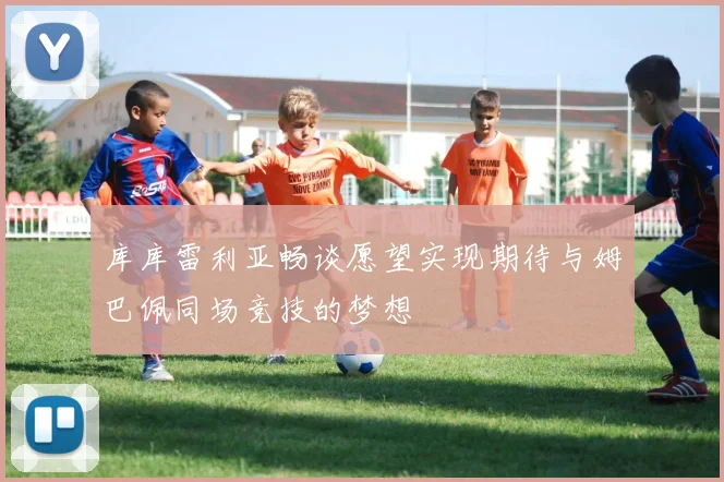 库库雷利亚畅谈愿望实现期待与姆巴佩同场竞技的梦想