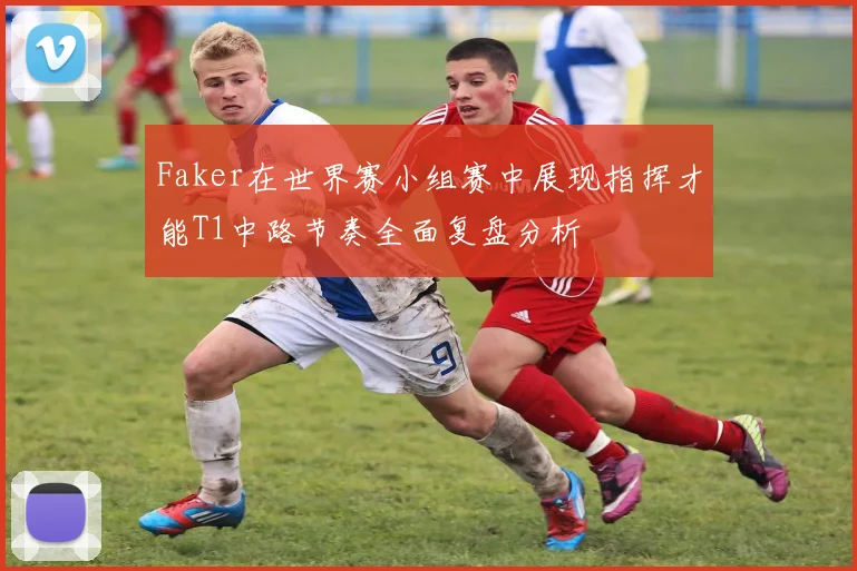 Faker在世界赛小组赛中展现指挥才能T1中路节奏全面复盘分析