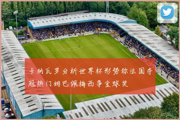 卡纳瓦罗分析世界杯形势称法国夺冠热门姆巴佩梅西争金球奖