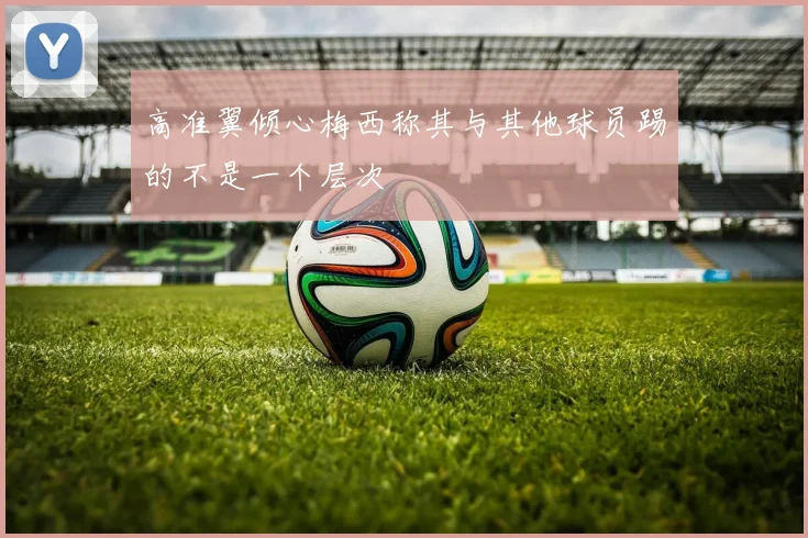高准翼倾心梅西称其与其他球员踢的不是一个层次