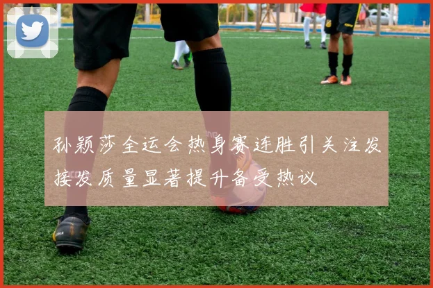 孙颖莎全运会热身赛连胜引关注发接发质量显著提升备受热议