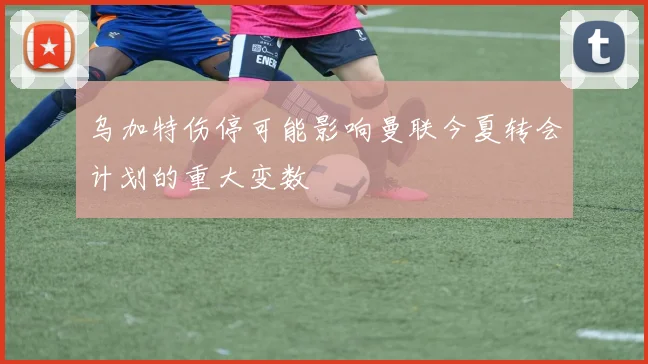 乌加特伤停可能影响曼联今夏转会计划的重大变数