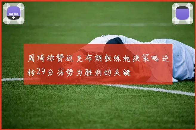 周琦称赞迈克布朗教练轮换策略逆转29分劣势为胜利的关键