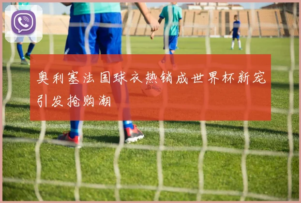奥利塞法国球衣热销成世界杯新宠引发抢购潮