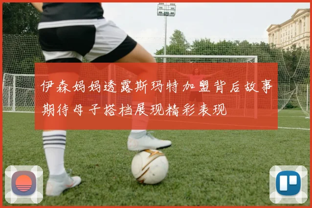 伊森妈妈透露斯玛特加盟背后故事期待母子搭档展现精彩表现