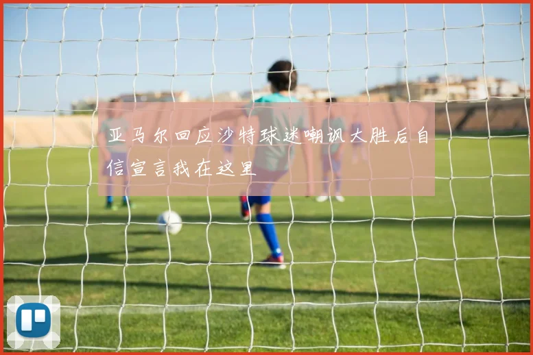 亚马尔回应沙特球迷嘲讽大胜后自信宣言我在这里