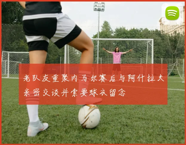 老队友重聚内马尔赛后与阿什拉夫亲密交谈并索要球衣留念