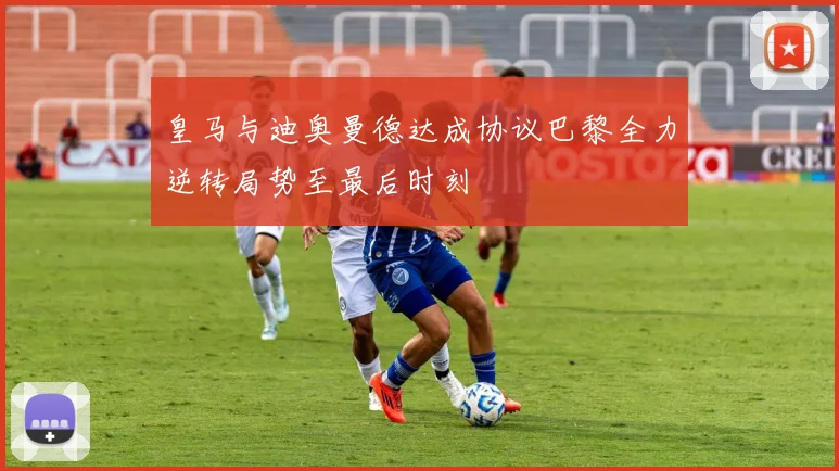 皇马与迪奥曼德达成协议巴黎全力逆转局势至最后时刻