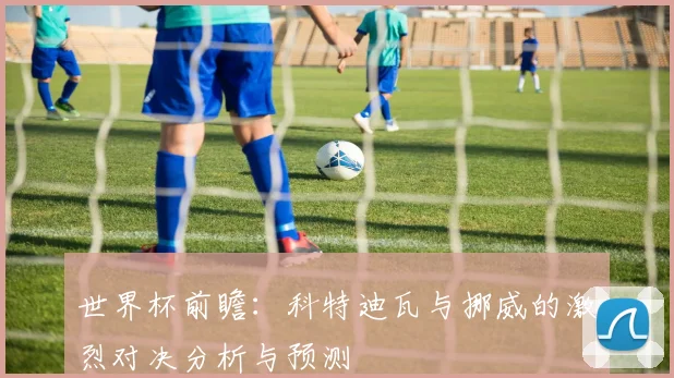 世界杯前瞻：科特迪瓦与挪威的激烈对决分析与预测