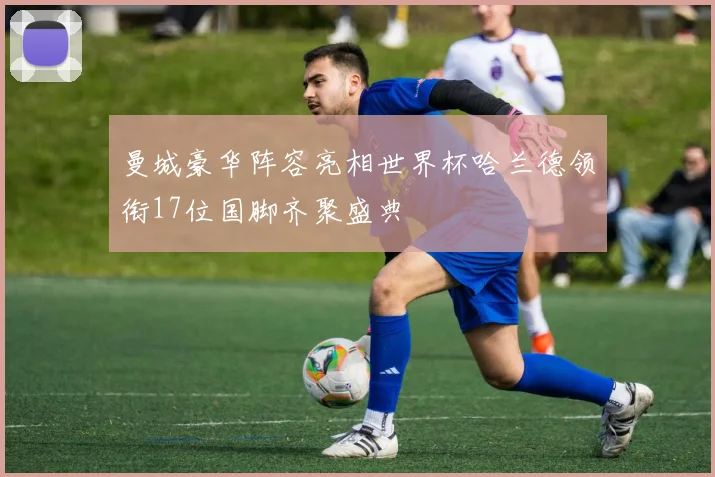 曼城豪华阵容亮相世界杯哈兰德领衔17位国脚齐聚盛典