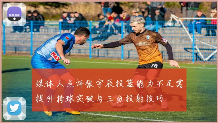 媒体人点评张宇辰投篮能力不足需提升持球突破与三分投射技巧
